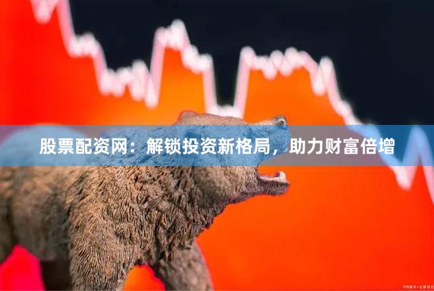 股票配资网：解锁投资新格局，助力财富倍增