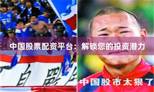 中国股票配资平台：解锁您的投资潜力