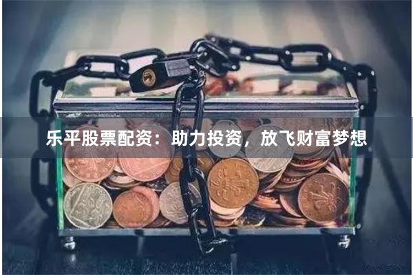 乐平股票配资：助力投资，放飞财富梦想