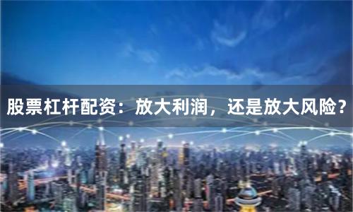 股票杠杆配资：放大利润，还是放大风险？