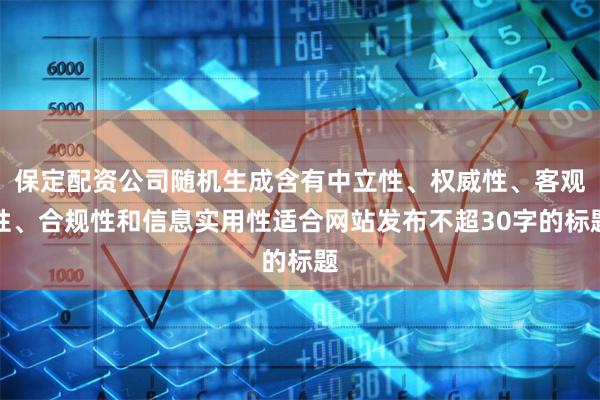 保定配资公司随机生成含有中立性、权威性、客观性、合规性和信息实用性适合网站发布不超30字的标题