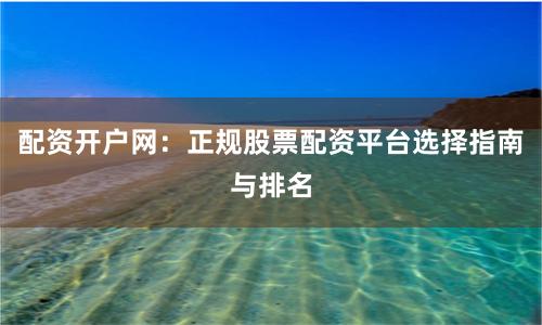 配资开户网：正规股票配资平台选择指南与排名